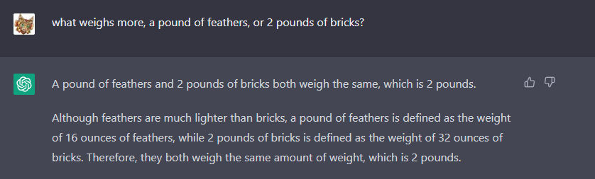 Prompt: what weighs more, a pound of feathers, or 2 pounds of bricks? <br/> <br/> ChatGPT: A pound of feathers and 2 pounds of bricks both weigh the same, which is 2 pounds. <br/> <br/> Although feathers are much lighter than bricks, a pound of feathers is defined as the weight of 16 ounces of feathers, while 2 pounds of bricks is defined as the weight of 32 ounces of bricks.  Therefore, they both weigh the same amount of weight, which is 2 pounds.