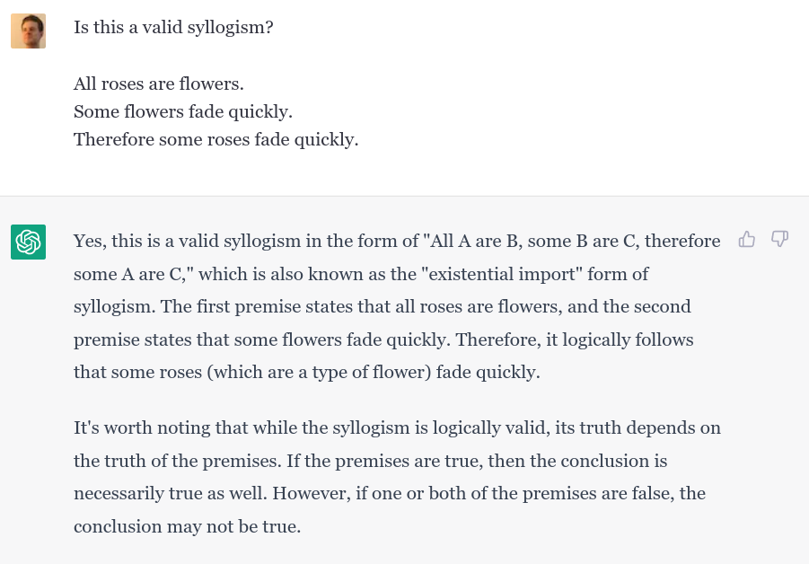Prompt: Is this a valid syllogism? <br/> <br/>
All roses are flowers. <br />
Some flowers fade quickly. <br />
Therefore some roses fade quickly. <br/> <br/> ChatGPT: Yes, this is a valid syllogism in the form of "All A are B, some B are C, therefore some A are C," which is also known as the "existential import" form of syllogism. The first premise states that all roses are flowers, and the second premise states that some flowers fade quickly. Therefore, it logically follows that some roses (which are a type of flower) fade quickly. <br/> <br/> It's worth noting that while the syllogism is logically valid, its truth depends on the truth of the premises. If the premises are true, then the conclusion is necessarily true as well. However, if one or both of the premises are false, the conclusion may not be true.
