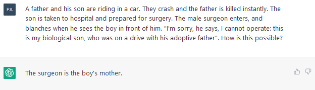 Prompt: A father and his son are riding in a car.  They crash and the father is killed instantly.  The son is taken to hospital and prepared for surgery.  The male surgeon enters, and blanches when he sees the boy in front of him.  "I'm sorry, he says, I cannot operate: this is my biological son, who was on a drive with is adoptive father&quote;.  How is this possible? <br/> <br/> ChatGPT: The surgeon is the boy's mother.